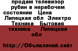 продам телевизор рубин в нерабочем состоянии › Цена ­ 2 000 - Липецкая обл. Электро-Техника » Бытовая техника   . Липецкая обл.